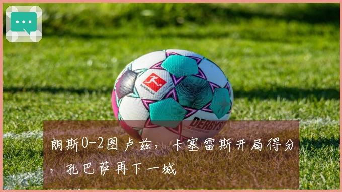 朗斯0-2图卢兹，卡塞雷斯开局得分，孔巴萨再下一城