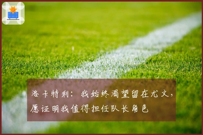 洛卡特利：我始终渴望留在尤文，愿证明我值得担任队长角色