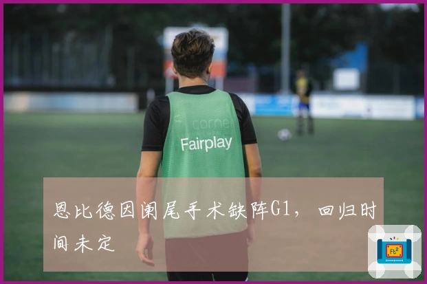恩比德因阑尾手术缺阵G1，回归时间未定