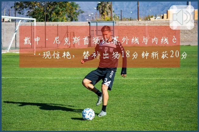 戴申·尼克斯首场比赛外线与内线表现惊艳，替补出场18分钟斩获20分3助攻