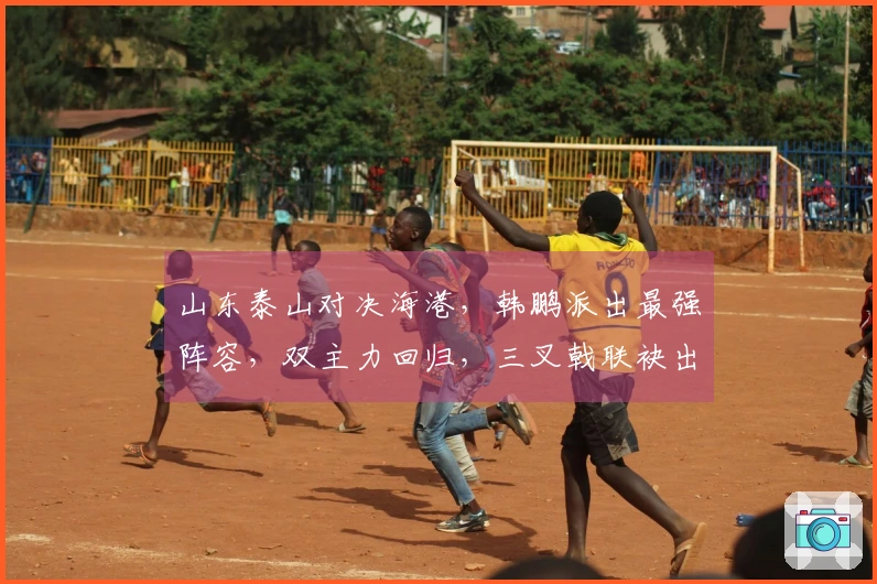 山东泰山对决海港，韩鹏派出最强阵容，双主力回归，三叉戟联袂出击