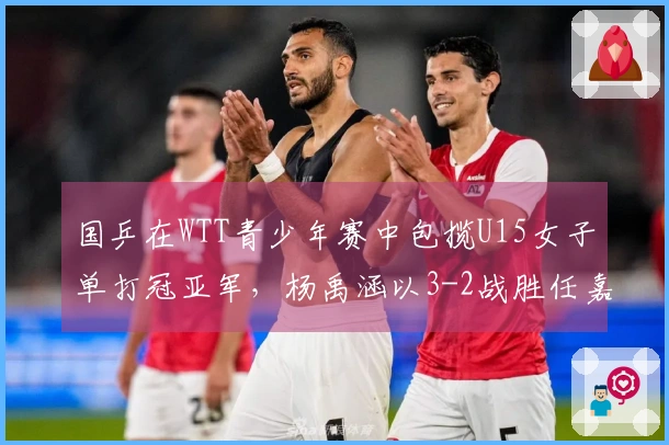 国乒在WTT青少年赛中包揽U15女子单打冠亚军，杨禹涵以3-2战胜任嘉懿夺得冠军