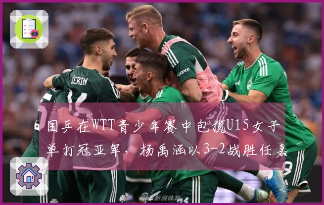 国乒在WTT青少年赛中包揽U15女子单打冠亚军，杨禹涵以3-2战胜任嘉懿夺得冠军
